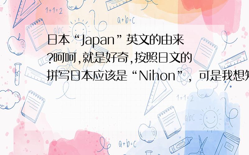 日本“Japan”英文的由来?呵呵,就是好奇,按照日文的拼写日本应该是“Nihon”，可是我想知道“Japan”的由来。好了，好了，大家不要开玩笑，说真格的。