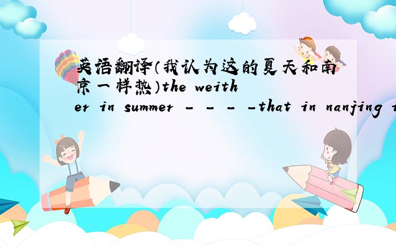 英语翻译（我认为这的夏天和南京一样热）the weither in summer - - - -that in nanjing i think.中间是四个空
