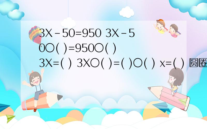 3X-50=950 3X-50〇( )=950〇( ) 3X=( ) 3X〇( )=( )〇( ) x=( ) 圆圈里填运算符号 括号里填数