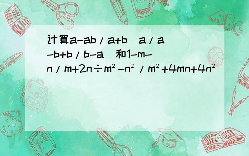 计算a-ab/a+b（a/a-b+b/b-a）和1-m-n/m+2n÷m²-n²/m²+4mn+4n²