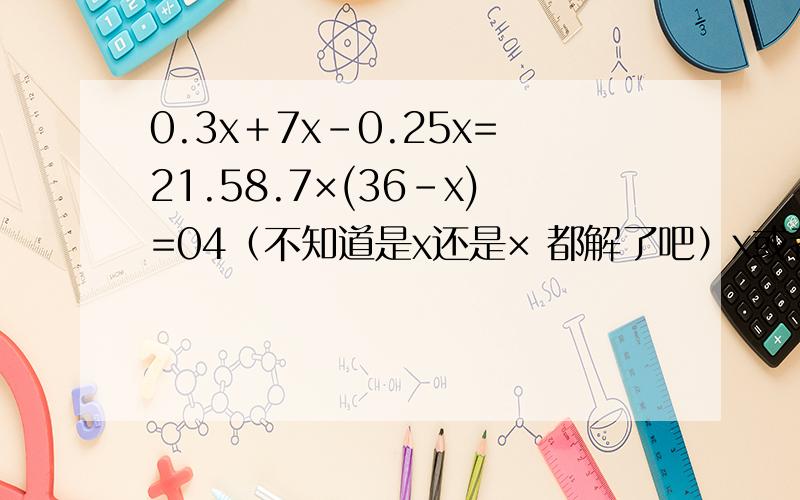 0.3x＋7x-0.25x=21.58.7×(36-x)=04（不知道是x还是× 都解了吧）x或者×(x＋0.2)=1.27(x＋6)-3x=4x(2x＋5)3(x＋2)=4(x＋1)18-4x=2x-63.8x＋1.2x=256x＋1.5x=15呼呼.累死我了 着急