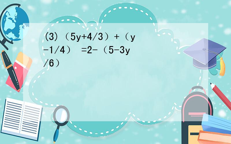 (3)（5y+4/3）+（y-1/4） =2-（5-3y/6）