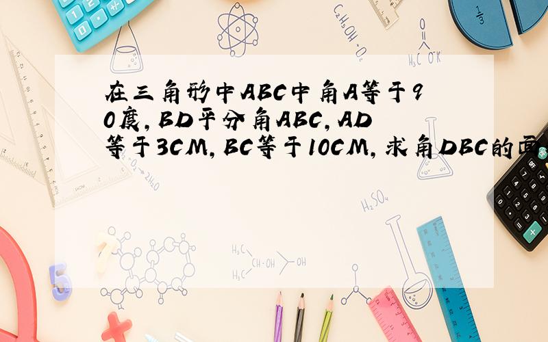 在三角形中ABC中角A等于90度,BD平分角ABC,AD等于3CM,BC等于10CM,求角DBC的面积 2010-11-4 19:19
