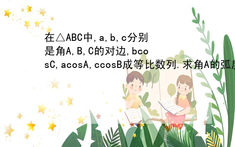 在△ABC中,a,b,c分别是角A,B,C的对边,bcosC,acosA,ccosB成等比数列.求角A的弧度数