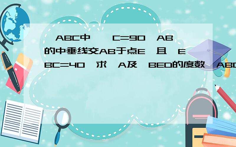 △ABC中,∠C=90°AB的中垂线交AB于点E,且∠EBC=40°求∠A及∠BED的度数△ABC中,∠C=90°AB的中垂线交AB于点D，交AC于点E且∠EBC=40°求∠A及∠BED的度数