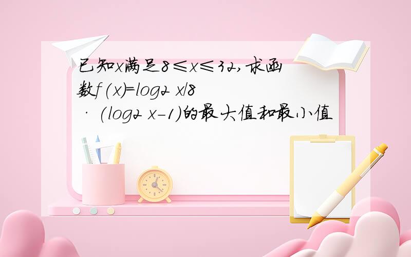 已知x满足8≤x≤32,求函数f(x)=log2 x/8·(log2 x-1)的最大值和最小值