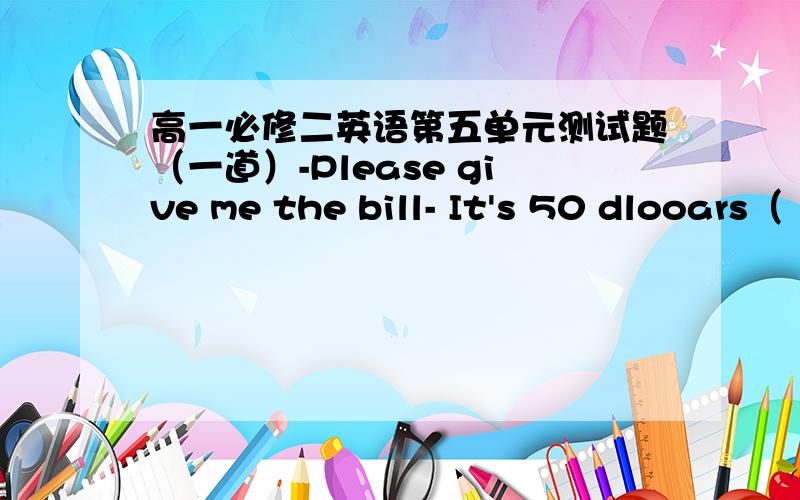 高一必修二英语第五单元测试题（一道）-Please give me the bill- It's 50 dlooars（ ）A.in generalB.in totalC,in a wordD.at least
