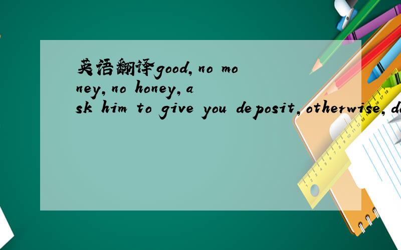 英语翻译good,no money,no honey,ask him to give you deposit,otherwise,do not do it