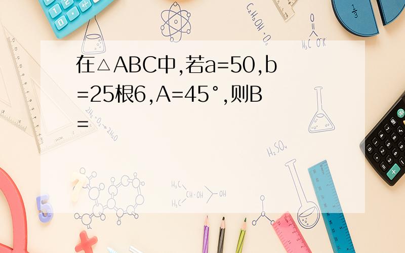 在△ABC中,若a=50,b=25根6,A=45°,则B=