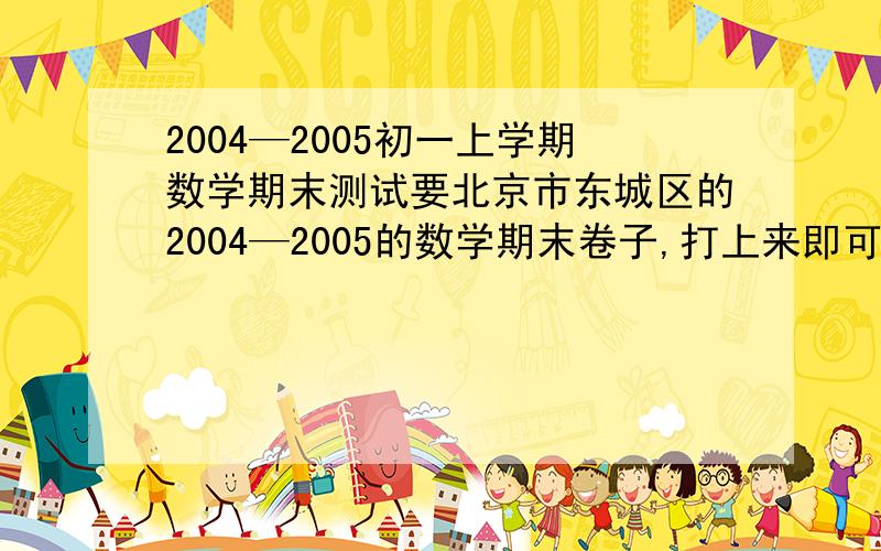 2004—2005初一上学期数学期末测试要北京市东城区的2004—2005的数学期末卷子,打上来即可!（狠谢!）