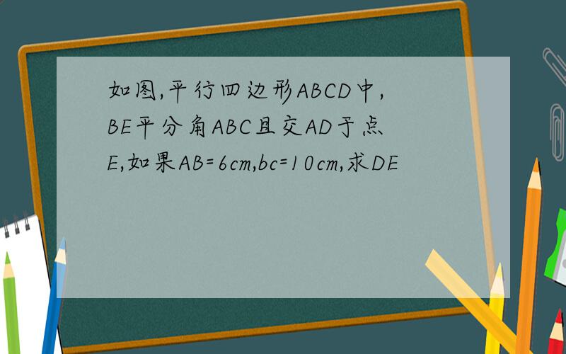 如图,平行四边形ABCD中,BE平分角ABC且交AD于点E,如果AB=6cm,bc=10cm,求DE