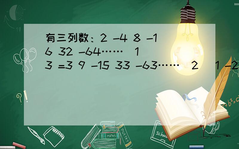有三列数：2 -4 8 -16 32 -64……（1） 3 =3 9 -15 33 -63……（2） 1 -2 4 -8 16 -32……（3）（1）问第一行的第12个数是_____；第二行的第13个数是_____;第三行的第n个数是____.（2）第二行中是否存在某三