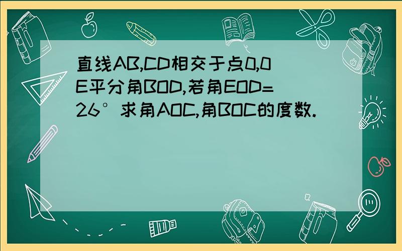 直线AB,CD相交于点0,0E平分角BOD,若角EOD=26°求角AOC,角BOC的度数.
