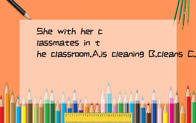 She with her classmates in the classroom.A.is cleaning B.cleans C.are cleaning D.clean