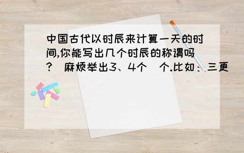 中国古代以时辰来计算一天的时间,你能写出几个时辰的称谓吗?（麻烦举出3、4个）个.比如：三更