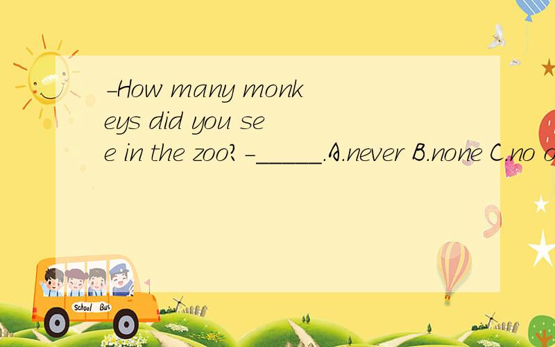-How many monkeys did you see in the zoo?-_____.A.never B.none C.no one D.nothing
