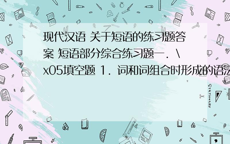 现代汉语 关于短语的练习题答案 短语部分综合练习题一．\x05填空题 1．词和词组合时形成的语法关系称为 .2．现代汉语的五种基本句法结构是 、 、 、 、 ,它们是根据 分类的.3．主谓短语