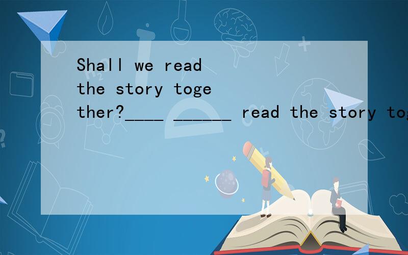 Shall we read the story together?____ ______ read the story together?