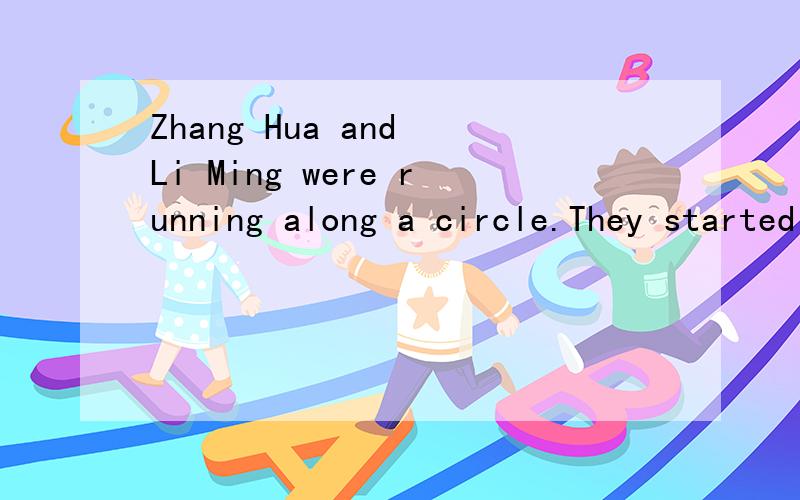 Zhang Hua and Li Ming were running along a circle.They started(出发) from the same starting poing(点) but in the opposite directions(相反方向).When they meet again.Zhang Hua had run for 250M but Li Ming only 150M.The two boys ran at the same s