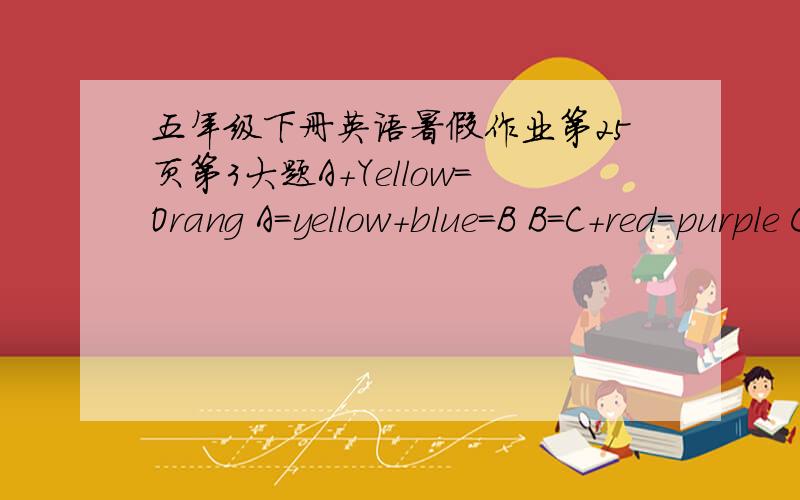 五年级下册英语暑假作业第25页第3大题A+Yellow=Orang A=yellow+blue=B B=C+red=purple C=red+D=pink D=red+yellow+blue=E E=