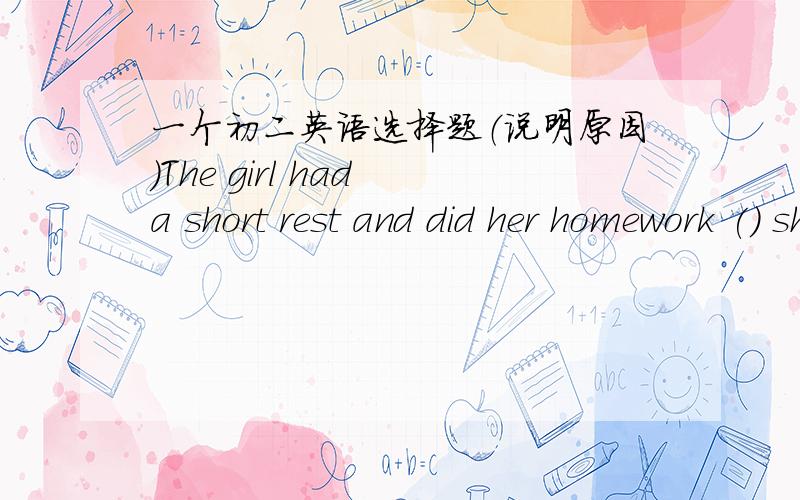 一个初二英语选择题（说明原因）The girl had a short rest and did her homework () she reached home.A.after B.before C.when D.since给出答案的同时说明原因,谢谢!