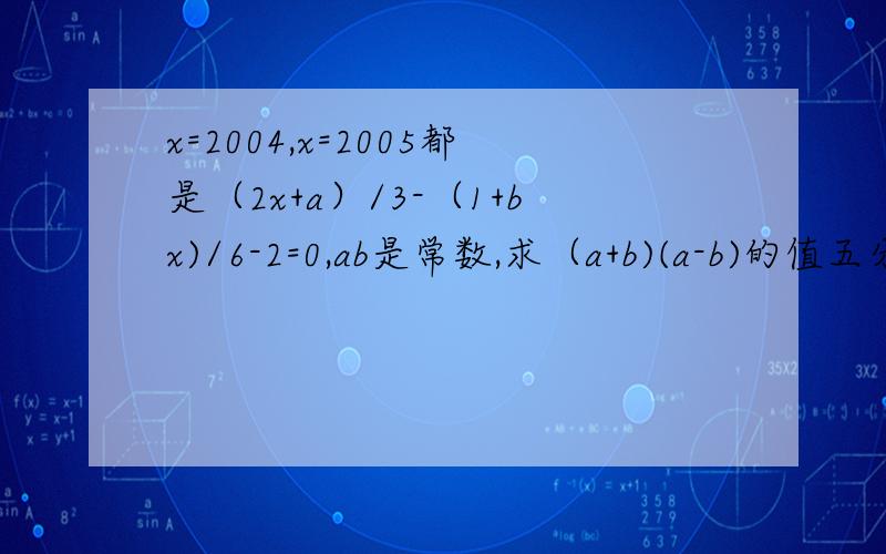 x=2004,x=2005都是（2x+a）/3-（1+bx)/6-2=0,ab是常数,求（a+b)(a-b)的值五分钟内