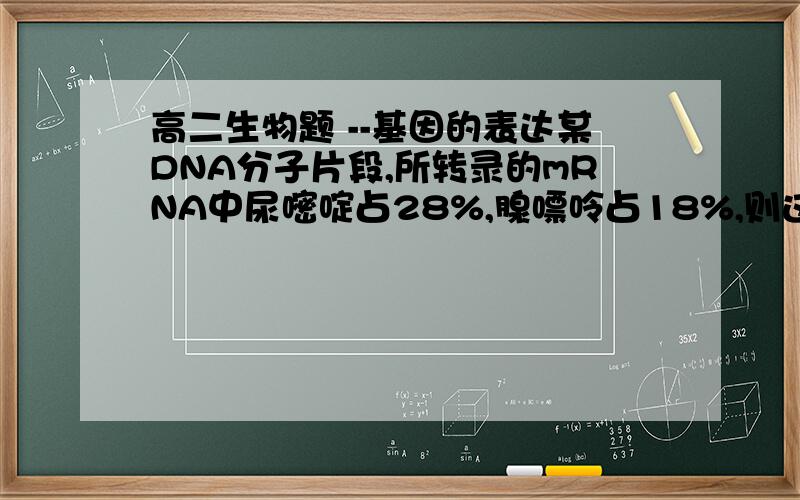 高二生物题 --基因的表达某DNA分子片段,所转录的mRNA中尿嘧啶占28%,腺嘌呤占18%,则这个DNA片段中胸腺嘧啶和鸟嘌呤分别占（  ）A,46% 、54%B,23%、27%C,27%、23%D,46%、27%