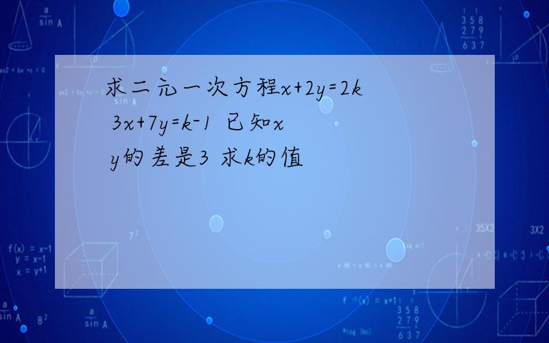 求二元一次方程x+2y=2k 3x+7y=k-1 已知x y的差是3 求k的值