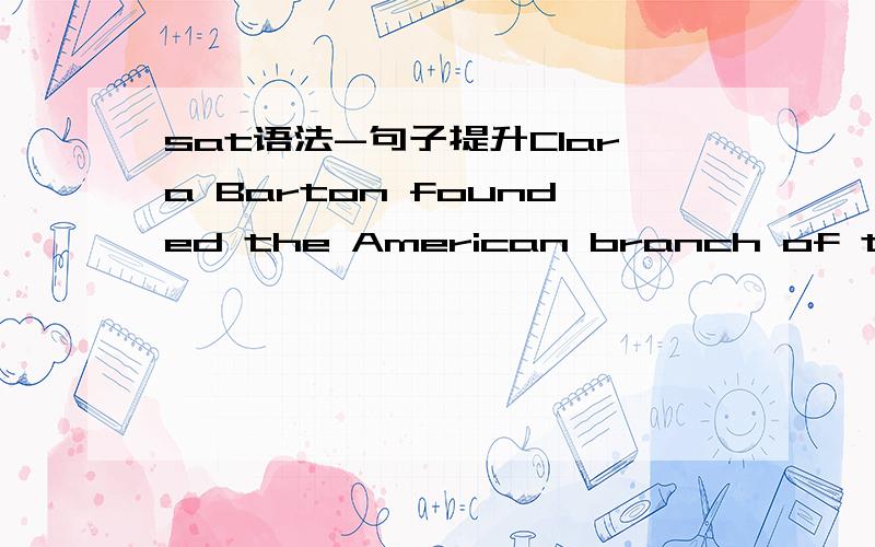 sat语法-句子提升Clara Barton founded the American branch of the Red Cross,a nurse who was sometimes called the “angel of the battlefield.”Answer Choices (A) Clara Barton founded the American branch of the Red Cross,(B) The founder of the Am