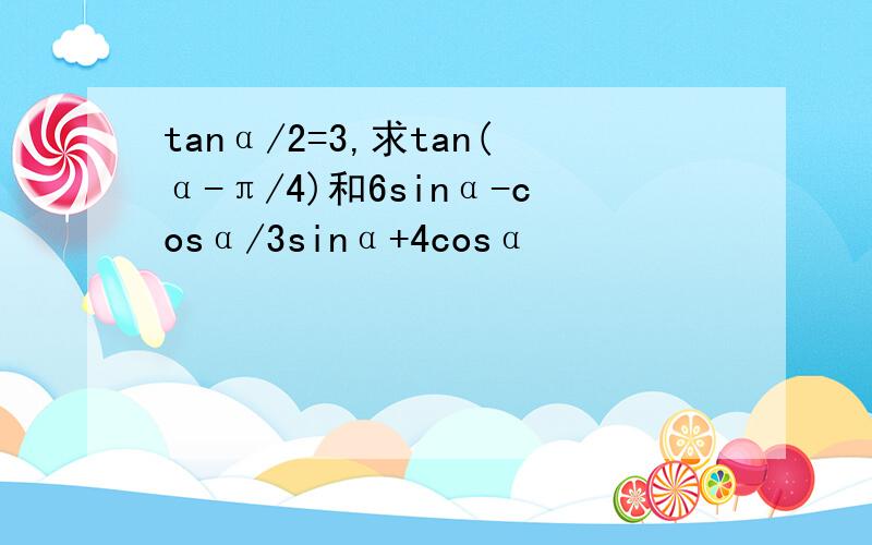 tanα/2=3,求tan(α-π/4)和6sinα-cosα/3sinα+4cosα