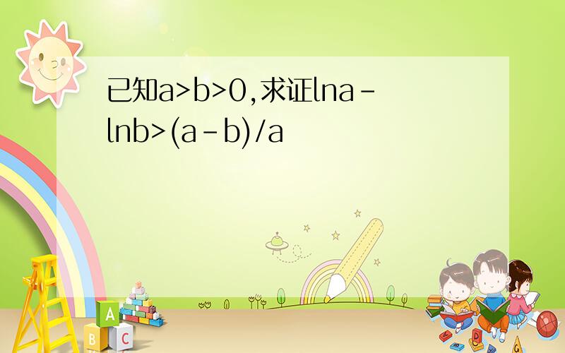 已知a>b>0,求证lna-lnb>(a-b)/a