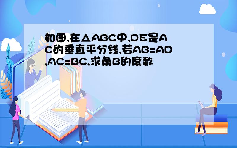 如图,在△ABC中,DE是AC的垂直平分线,若AB=AD,AC=BC,求角B的度数