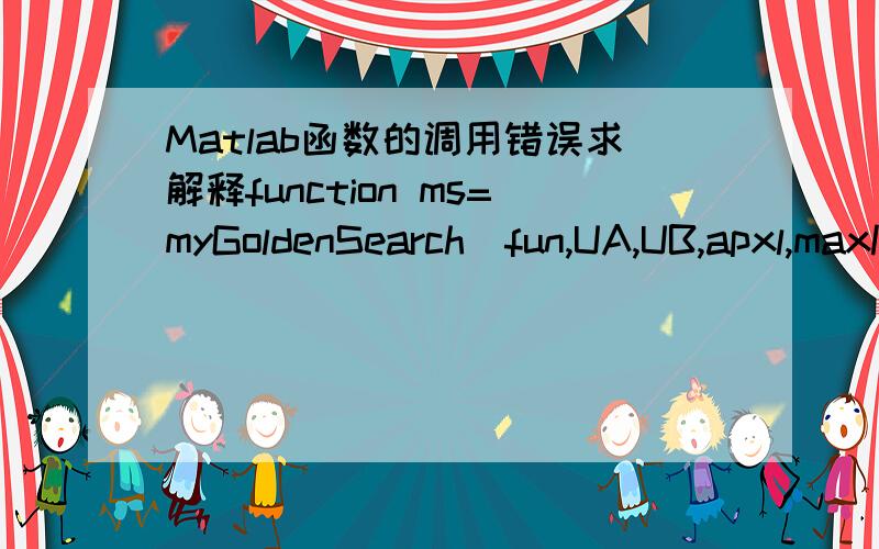 Matlab函数的调用错误求解释function ms=myGoldenSearch(fun,UA,UB,apxl,maxK)%maxK:最大迭代次数n=length(UA);a=zeros(n,maxK+1);b=a;a(:,1)=UA;b(:,1)=UB;lbt=zeros(n,maxK);mu=zeros(n,maxK);lbt(:,1)=a(:,1)+0.382*(b(:,1)-a(:,1));mu(:,1)=a(:,1)+