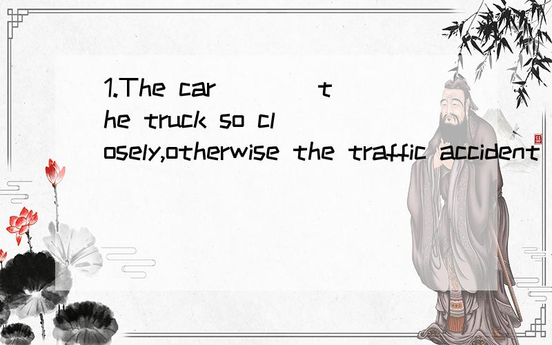 1.The car____the truck so closely,otherwise the traffic accident could have been avoid.(我选的是A,但正确答案是B）A,shouldn't follow.B.was following.C,has been following,D.mustn't follow.2.--I heard you almost missed the train.---Yes,I got