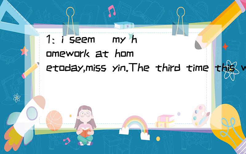 1：i seem _my homework at hometoday,miss yin.The third time this week!I wonder if you got your homework- A：to leave；to do B：to have left；done C：to leave； done D：to have left；to do2：Megan is very easily distracted by other’s behav