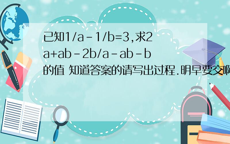 已知1/a-1/b=3,求2a+ab-2b/a-ab-b的值 知道答案的请写出过程.明早要交啊!