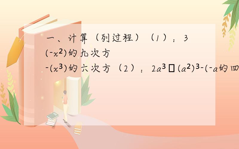 一、计算（列过程）（1）：3(-x²)的九次方-(x³)的六次方（2）：2a³•(a²)³-(-a的四次方)²•a+a²•a的七次方（3）：[(-二分之一)³]²二、已知x的m次方=2,x的