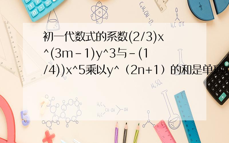 初一代数式的系数(2/3)x^(3m-1)y^3与-(1/4))x^5乘以y^（2n+1）的和是单项式,求5m+3n的值