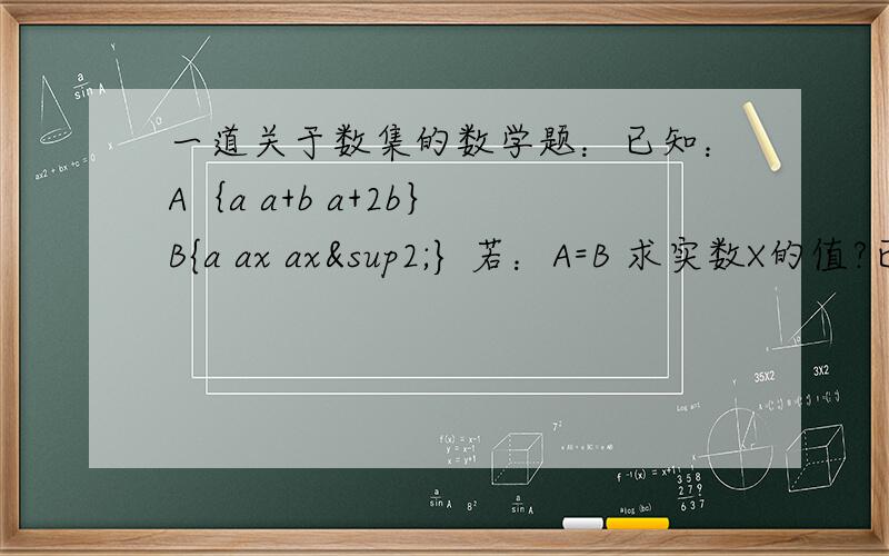 一道关于数集的数学题：已知：A｛a a+b a+2b｝ B{a ax ax²} 若：A=B 求实数X的值?已知：A｛a a+b a+2b｝B {a ax ax²} 若：A=B求实数X的值?