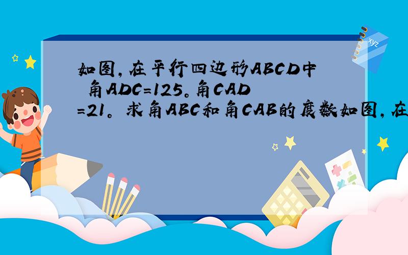 如图,在平行四边形ABCD中 角ADC=125°角CAD=21° 求角ABC和角CAB的度数如图,在平行四边形ABCD中  角ADC=125°角CAD=21°  求角ABC和角CAB的度数     用初二知识解答   答案拍过来  嘻嘻   详细点哈