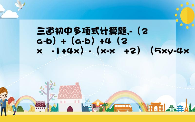 三道初中多项式计算题,-（2a-b）+（a-b）+4（2x²-1+4x）-（x-x²+2）（5xy-4x²）+（-4yx+x²）-2x²