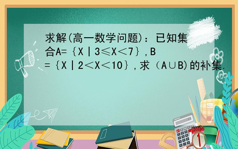 求解(高一数学问题)：已知集合A=｛X丨3≤X＜7｝,B=｛X丨2＜X＜10｝,求（A∪B)的补集.