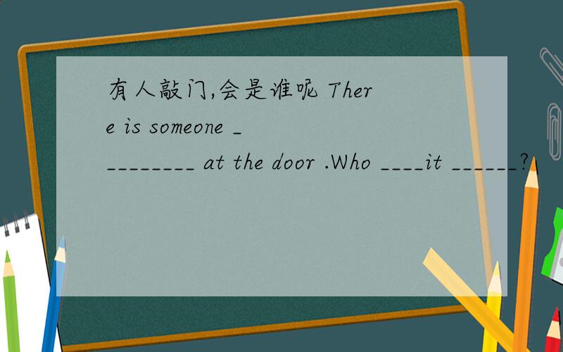 有人敲门,会是谁呢 There is someone _________ at the door .Who ____it ______?