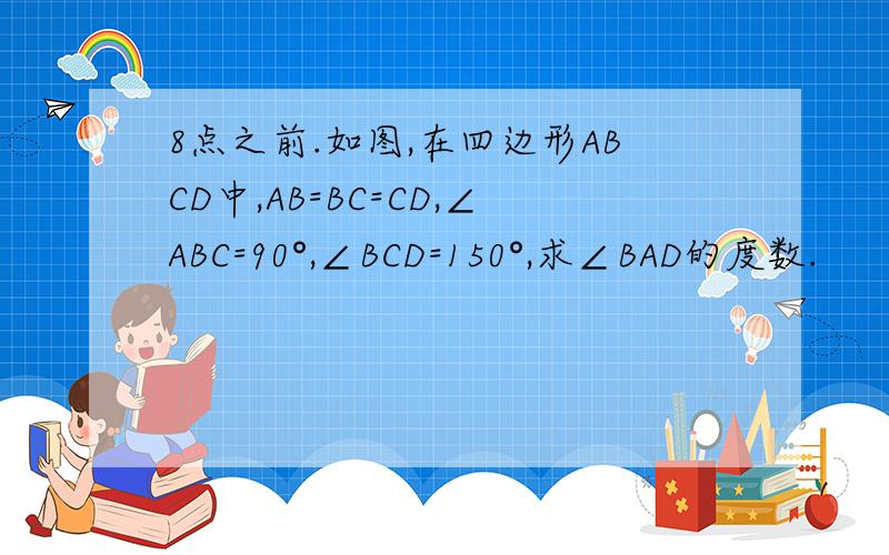 8点之前.如图,在四边形ABCD中,AB=BC=CD,∠ABC=90°,∠BCD=150°,求∠BAD的度数.