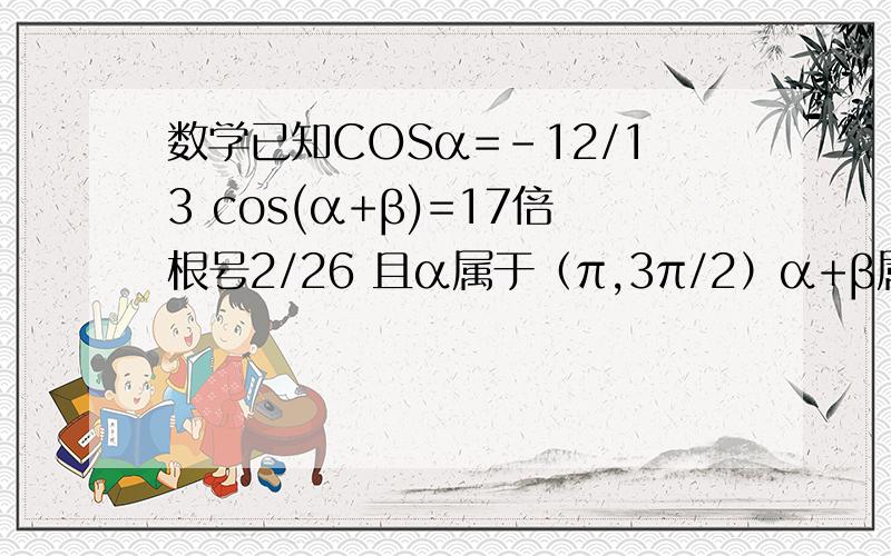 数学已知COSα=-12/13 cos(α+β)=17倍根号2/26 且α属于（π,3π/2）α+β属于（3π/2,2π）求角β
