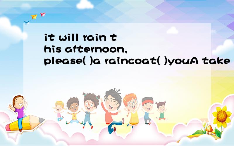 it will rain this afternoon,please( )a raincoat( )youA take ,to B take ,whth C bring to D bring from