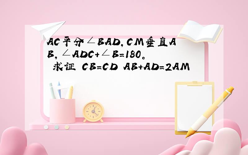 AC平分∠BAD,CM垂直AB,∠ADC+∠B=180° 求证 CB=CD AB+AD=2AM