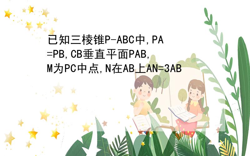 已知三棱锥P-ABC中,PA=PB,CB垂直平面PAB,M为PC中点,N在AB上AN=3AB