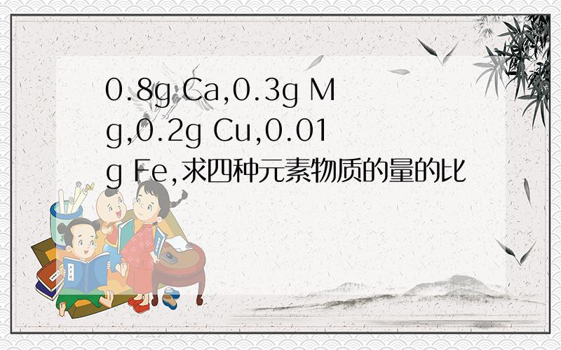 0.8g Ca,0.3g Mg,0.2g Cu,0.01g Fe,求四种元素物质的量的比