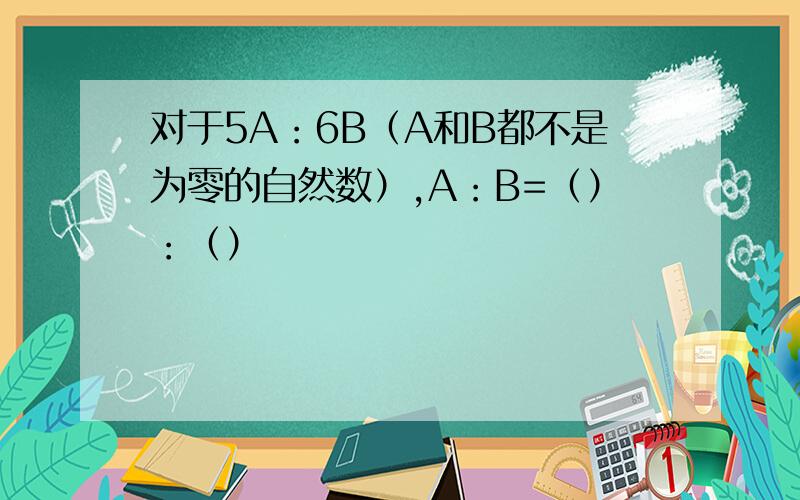 对于5A：6B（A和B都不是为零的自然数）,A：B=（）：（）